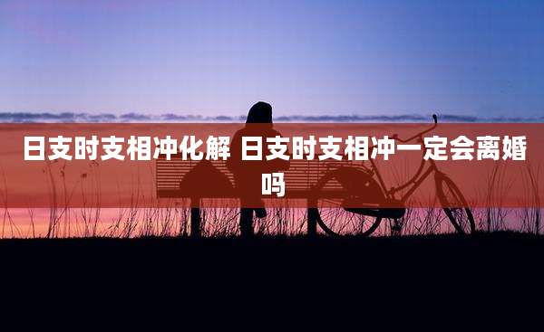 日支时支相冲化解 日支时支相冲一定会离婚吗