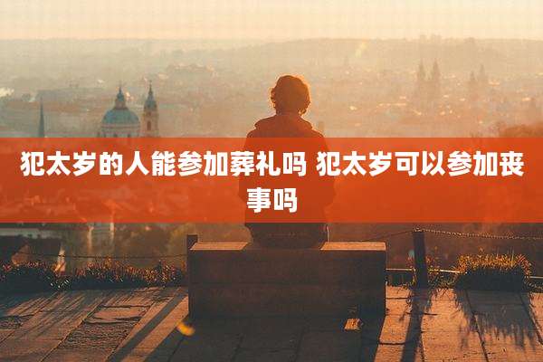 犯太岁的人能参加葬礼吗 犯太岁可以参加丧事吗