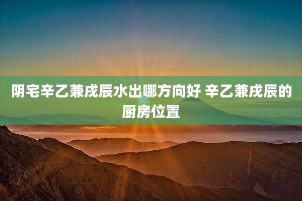 阴宅辛乙兼戌辰水出哪方向好 辛乙兼戌辰的厨房位置