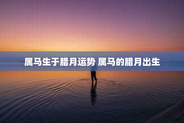 属马生于腊月运势 属马的腊月出生