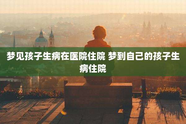 梦见孩子生病在医院住院 梦到自己的孩子生病住院