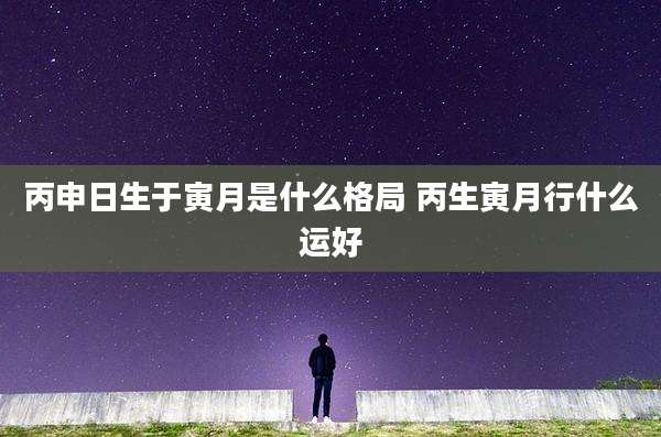 丙申日生于寅月是什么格局 丙生寅月行什么运好