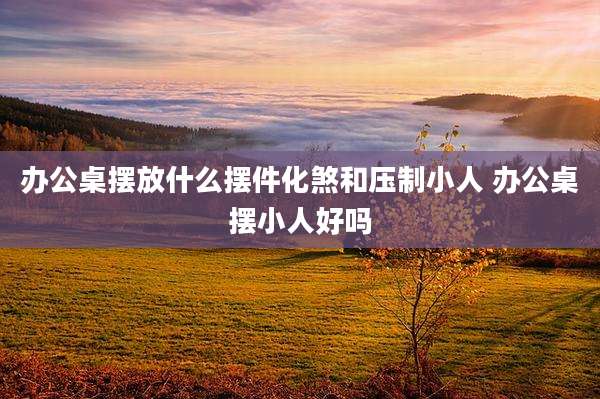 办公桌摆放什么摆件化煞和压制小人 办公桌摆小人好吗