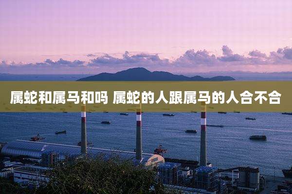 属蛇和属马和吗 属蛇的人跟属马的人合不合