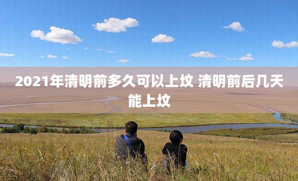 2021年清明前多久可以上坟 清明前后几天能上坟