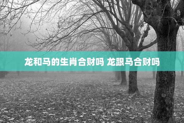 龙和马的生肖合财吗 龙跟马合财吗