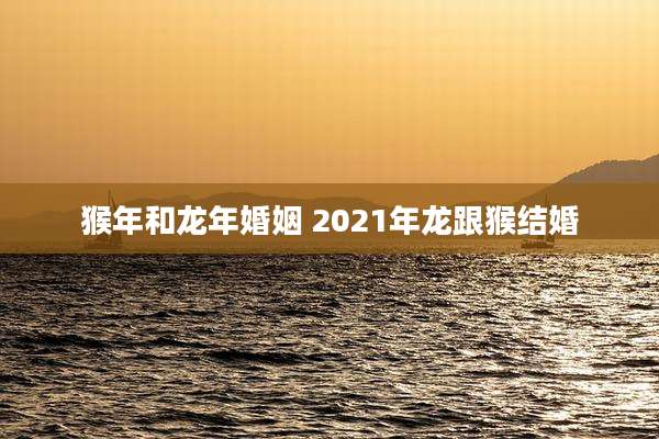 猴年和龙年婚姻 2021年龙跟猴结婚