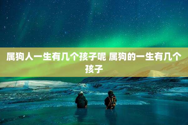 属狗人一生有几个孩子呢 属狗的一生有几个孩子
