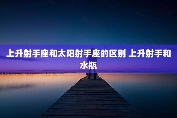 上升射手座和太阳射手座的区别 上升射手和水瓶