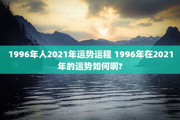 1996年人2021年运势运程 1996年在2021年的运势如何啊?