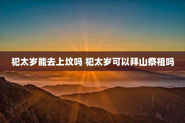 犯太岁能去上坟吗 犯太岁可以拜山祭祖吗