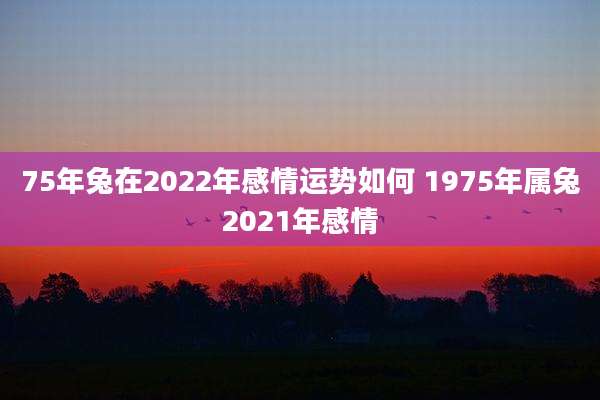75年兔在2022年感情运势如何 1975年属兔2021年感情