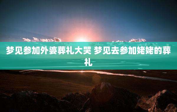 梦见参加外婆葬礼大哭 梦见去参加姥姥的葬礼
