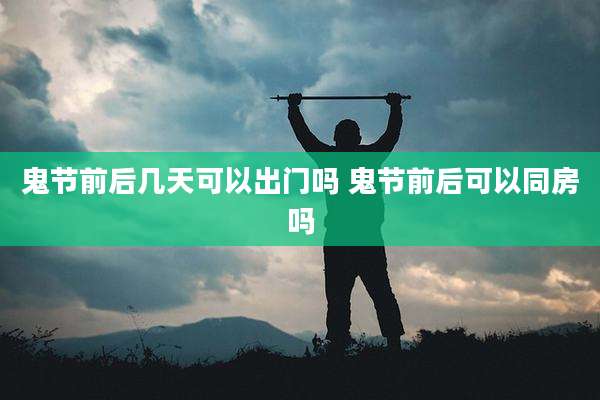 鬼节前后几天可以出门吗 鬼节前后可以同房吗