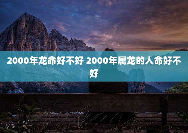 2000年龙命好不好 2000年属龙的人命好不好