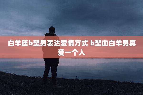白羊座b型男表达爱情方式 b型血白羊男真爱一个人