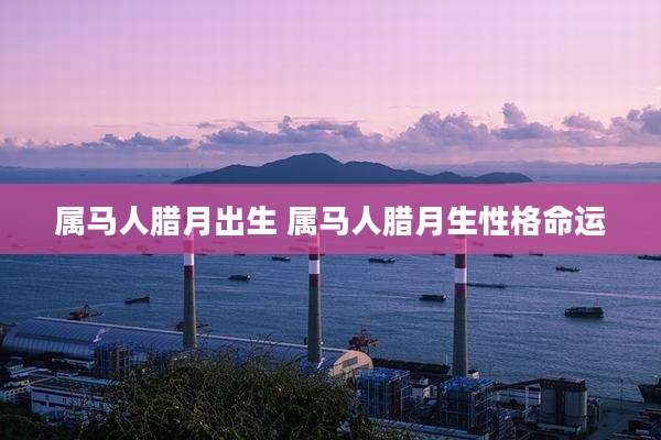 属马人腊月出生 属马人腊月生性格命运