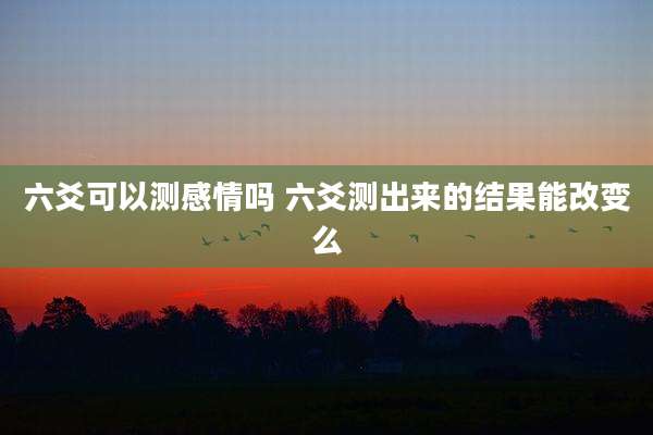 六爻可以测感情吗 六爻测出来的结果能改变么