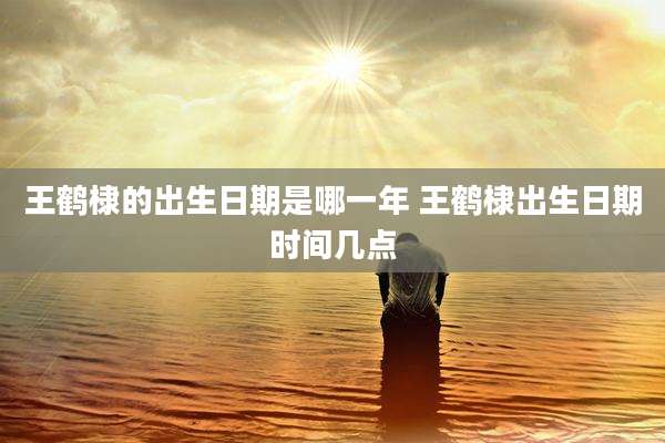 王鹤棣的出生日期是哪一年 王鹤棣出生日期时间几点
