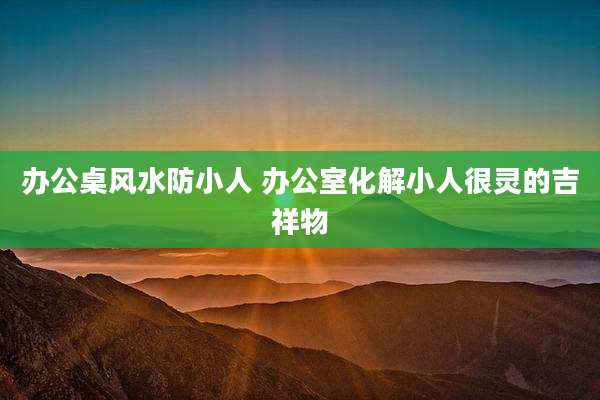 办公桌风水防小人 办公室化解小人很灵的吉祥物