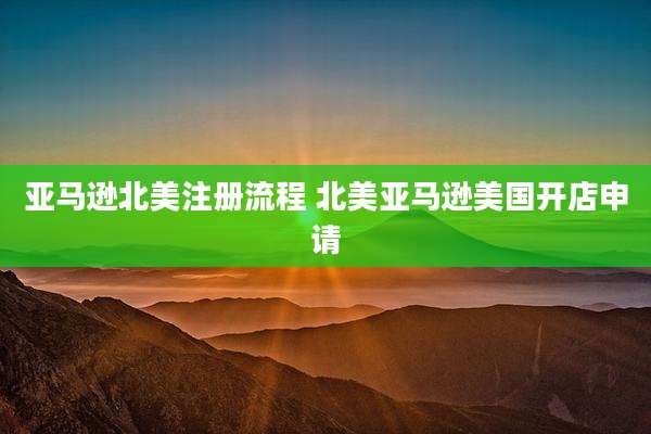 亚马逊北美注册流程 北美亚马逊美国开店申请
