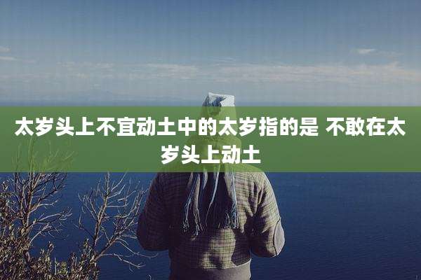 太岁头上不宜动土中的太岁指的是 不敢在太岁头上动土