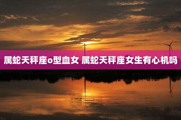 属蛇天秤座o型血女 属蛇天秤座女生有心机吗