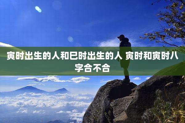 寅时出生的人和巳时出生的人 寅时和寅时八字合不合
