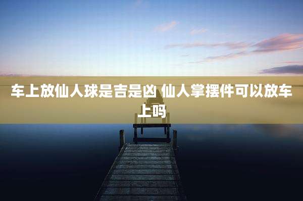 车上放仙人球是吉是凶 仙人掌摆件可以放车上吗
