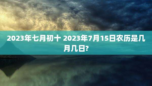 2023年七月初十 2023年7月15日农历是几月几日?