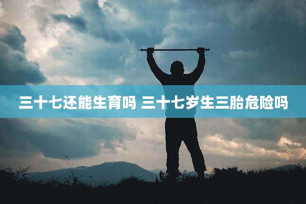 三十七还能生育吗 三十七岁生三胎危险吗