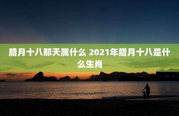 腊月十八那天属什么 2021年腊月十八是什么生肖