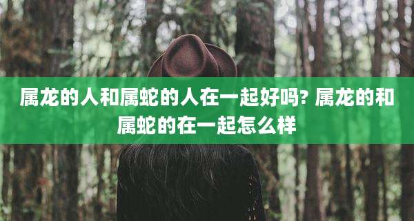属龙的人和属蛇的人在一起好吗? 属龙的和属蛇的在一起怎么样