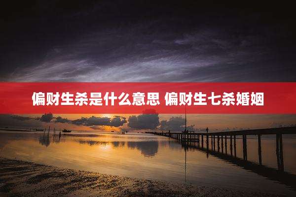 偏财生杀是什么意思 偏财生七杀婚姻