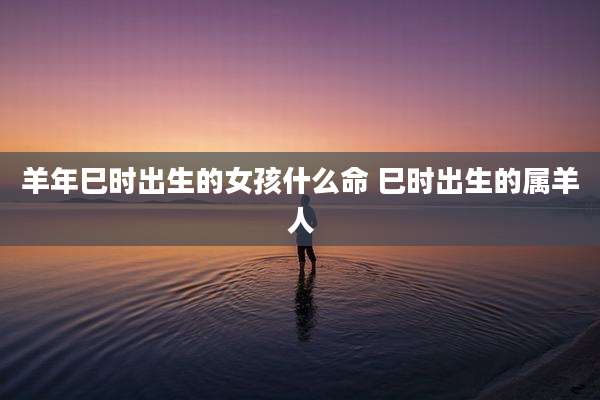 羊年巳时出生的女孩什么命 巳时出生的属羊人