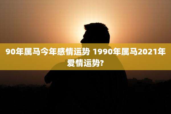 90年属马今年感情运势 1990年属马2021年爱情运势?