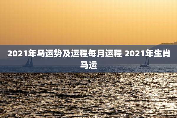 2021年马运势及运程每月运程 2021年生肖马运