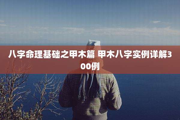 八字命理基础之甲木篇 甲木八字实例详解300例