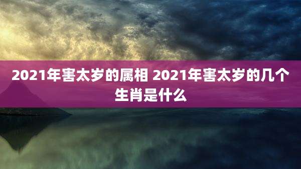 2021年害太岁的属相 2021年害太岁的几个生肖是什么