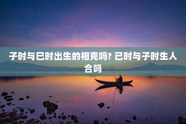 子时与巳时出生的相克吗? 已时与子时生人合吗