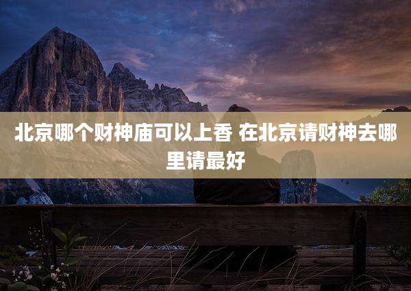 北京哪个财神庙可以上香 在北京请财神去哪里请最好