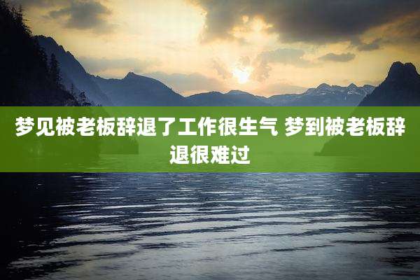 梦见被老板辞退了工作很生气 梦到被老板辞退很难过