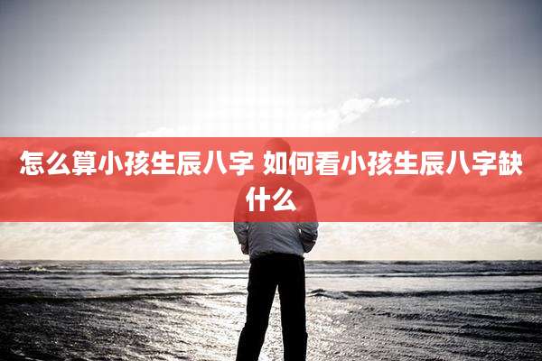 怎么算小孩生辰八字 如何看小孩生辰八字缺什么