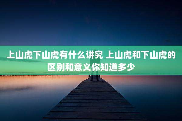 上山虎下山虎有什么讲究 上山虎和下山虎的区别和意义你知道多少