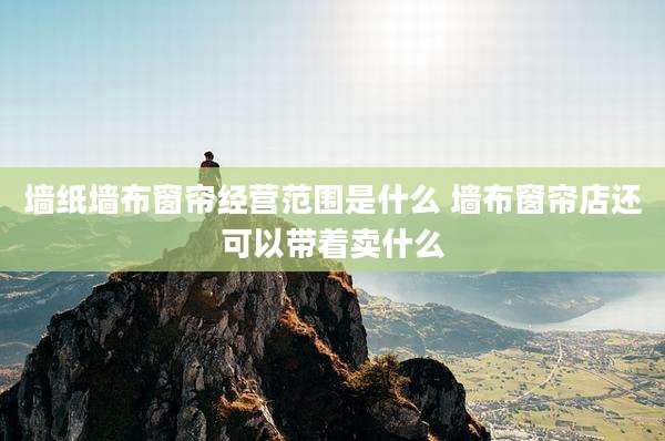 墙纸墙布窗帘经营范围是什么 墙布窗帘店还可以带着卖什么