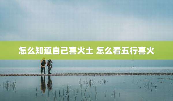 怎么知道自己喜火土 怎么看五行喜火