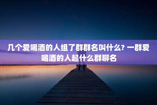 几个爱喝酒的人组了群群名叫什么? 一群爱喝酒的人起什么群聊名