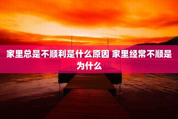 家里总是不顺利是什么原因 家里经常不顺是为什么