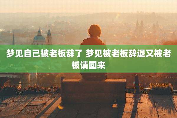 梦见自己被老板辞了 梦见被老板辞退又被老板请回来