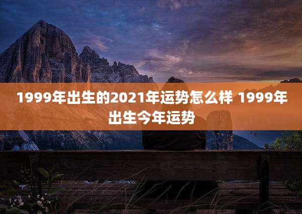 1999年出生的2021年运势怎么样 1999年出生今年运势